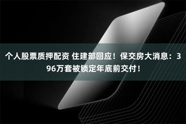 个人股票质押配资 住建部回应！保交房大消息：396万套被锁定年底前交付！