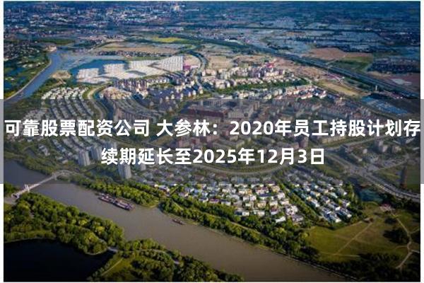 可靠股票配资公司 大参林：2020年员工持股计划存续期延长至2025年12月3日