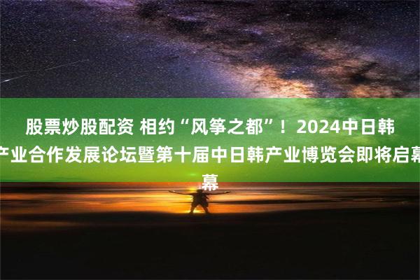 股票炒股配资 相约“风筝之都”！2024中日韩产业合作发展论坛暨第十届中日韩产业博览会即将启幕