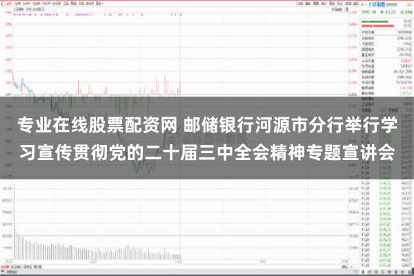 专业在线股票配资网 邮储银行河源市分行举行学习宣传贯彻党的二十届三中全会精神专题宣讲会