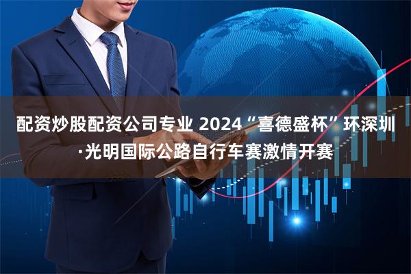 配资炒股配资公司专业 2024“喜德盛杯”环深圳·光明国际公路自行车赛激情开赛