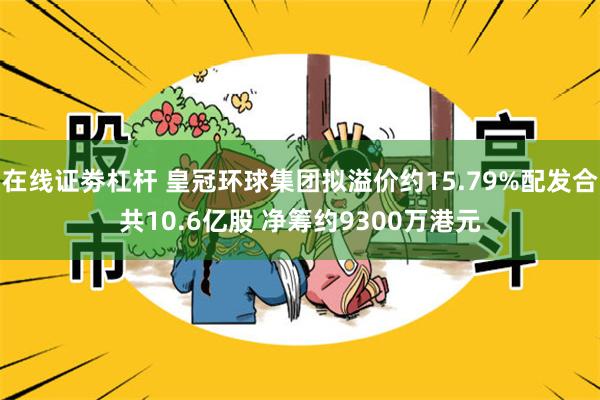 在线证劵杠杆 皇冠环球集团拟溢价约15.79%配发合共10.6亿股 净筹约9300万港元