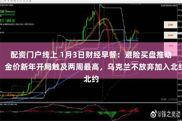 配资门户线上 1月3日财经早餐：避险买盘推动，金价新年开局触及两周最高，乌克兰不放弃加入北约