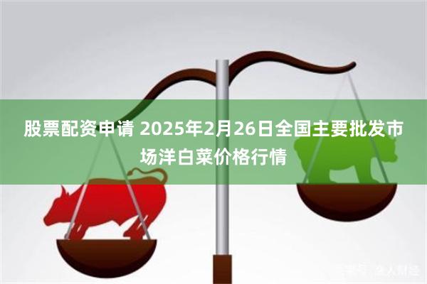 股票配资申请 2025年2月26日全国主要批发市场洋白菜价格行情